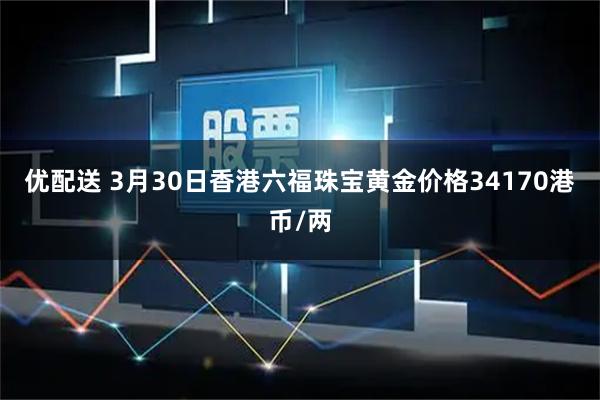 优配送 3月30日香港六福珠宝黄金价格34170港币/两