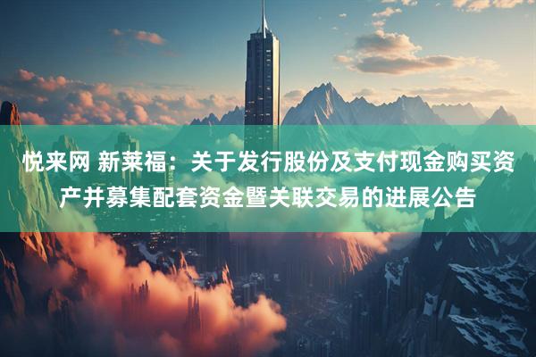 悦来网 新莱福：关于发行股份及支付现金购买资产并募集配套资金暨关联交易的进展公告