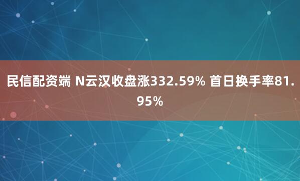 民信配资端 N云汉收盘涨332.59% 首日换手率81.95%