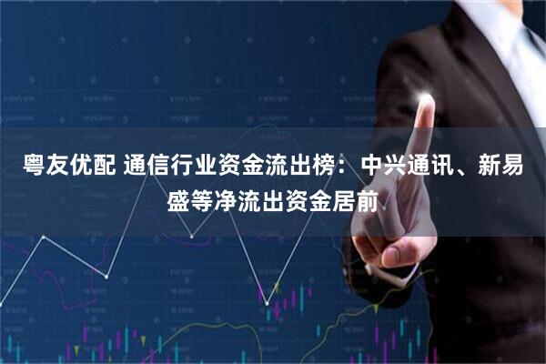 粤友优配 通信行业资金流出榜：中兴通讯、新易盛等净流出资金居前