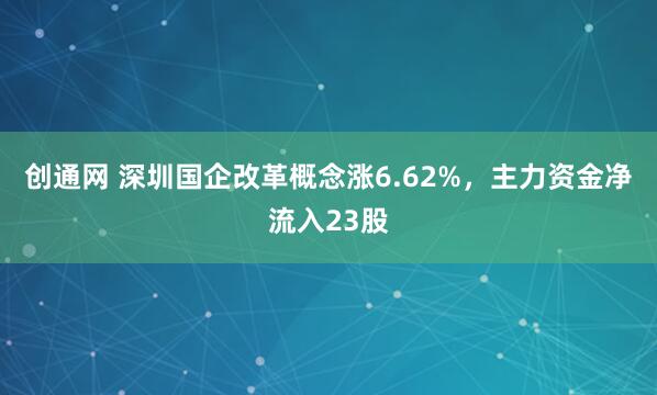 创通网 深圳国企改革概念涨6.62%，主力资金净流入23股