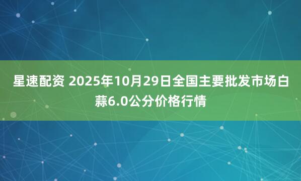 星速配资 2025年10月29日全国主要批发市场白蒜6.0公分价格行情