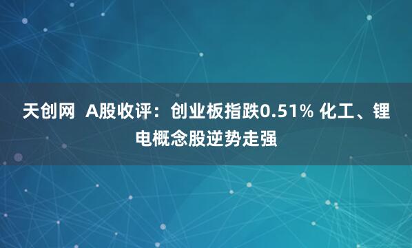 天创网  A股收评：创业板指跌0.51% 化工、锂电概念股逆势走强