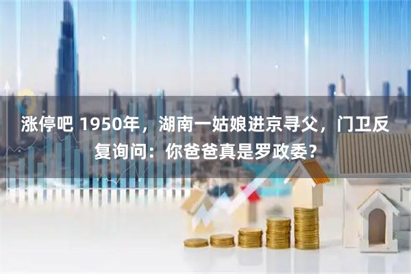 涨停吧 1950年，湖南一姑娘进京寻父，门卫反复询问：你爸爸真是罗政委？