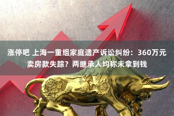 涨停吧 上海一重组家庭遗产诉讼纠纷：360万元卖房款失踪？两继承人均称未拿到钱