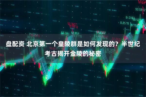 盘配资 北京第一个皇陵群是如何发现的？半世纪考古揭开金陵的秘密