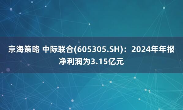京海策略 中际联合(605305.SH)：2024年年报净利润为3.15亿元