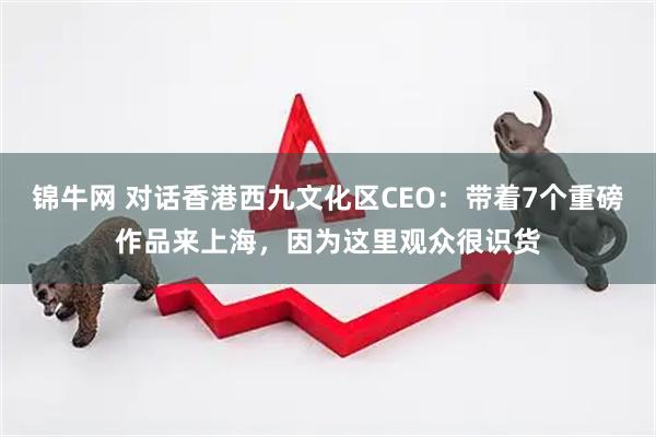 锦牛网 对话香港西九文化区CEO：带着7个重磅作品来上海，因为这里观众很识货