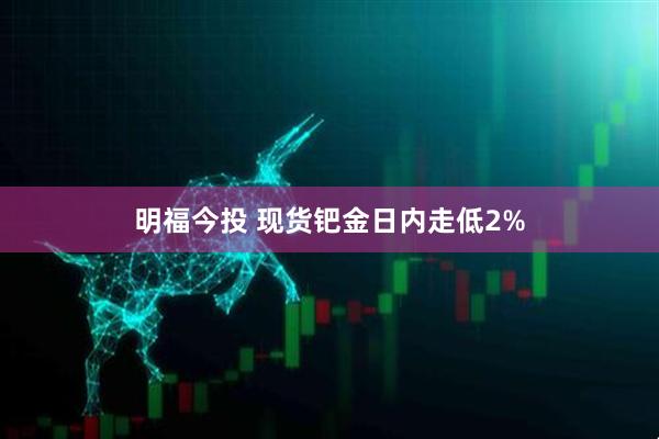 明福今投 现货钯金日内走低2%