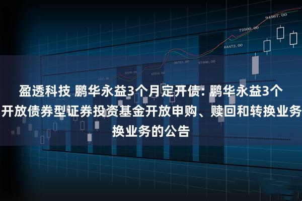 盈透科技 鹏华永益3个月定开债: 鹏华永益3个月定期开放债券型证券投资基金开放申购、赎回和转换业务的公告