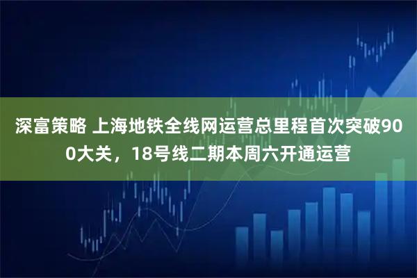 深富策略 上海地铁全线网运营总里程首次突破900大关，18号线二期本周六开通运营