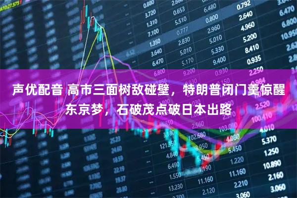 声优配音 高市三面树敌碰壁，特朗普闭门羹惊醒东京梦，石破茂点破日本出路