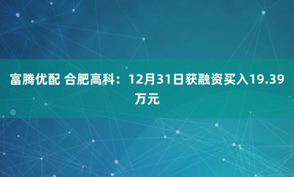 富腾优配 合肥高科：12月31日获融资买入19.39万元