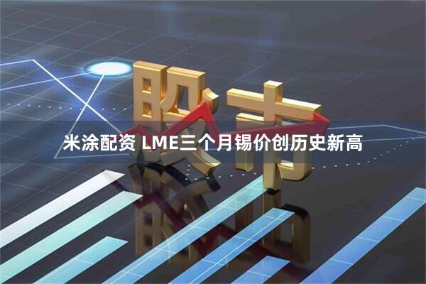 米涂配资 LME三个月锡价创历史新高