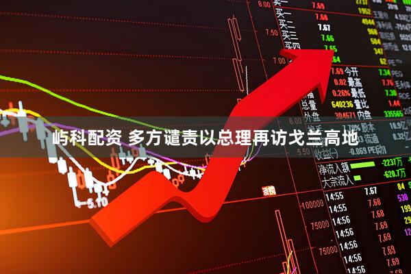 屿科配资 多方谴责以总理再访戈兰高地