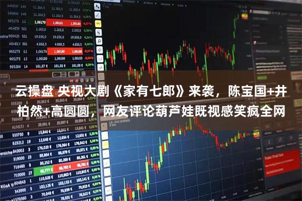 云操盘 央视大剧《家有七郎》来袭，陈宝国+井柏然+高圆圆，网友评论葫芦娃既视感笑疯全网