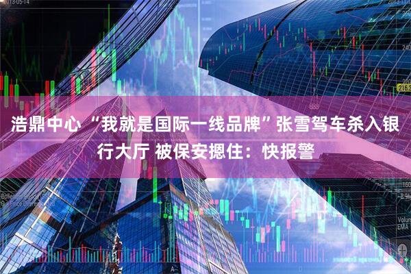 浩鼎中心 “我就是国际一线品牌”张雪驾车杀入银行大厅 被保安摁住：快报警