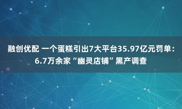 融创优配 一个蛋糕引出7大平台35.97亿元罚单：6.7万余家“幽灵店铺”黑产调查