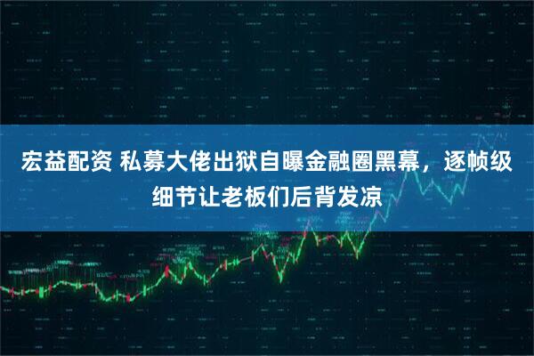 宏益配资 私募大佬出狱自曝金融圈黑幕，逐帧级细节让老板们后背发凉